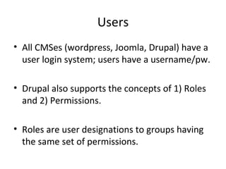 Users
• All CMSes (wordpress, Joomla, Drupal) have a
  user login system; users have a username/pw.

• Drupal also supports the concepts of 1) Roles
  and 2) Permissions.

• Roles are user designations to groups having
  the same set of permissions.
 