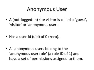 Anonymous User
• A (not-logged-in) site visitor is called a ‘guest’,
  ‘visitor’ or ‘anonymous user’.

• Has a user-id (uid) of 0 (zero).

• All anonymous users belong to the
  ‘anonymous user role’ (a role ID of 1) and
  have a set of permissions assigned to them.
 