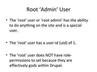 Root ‘Admin’ User
• The ‘root’ user or ‘root admin’ has the ability
  to do anything on the site and is a special
  user.

• The ‘root’ user has a user-id (uid) of 1.

• The ‘root’ user does NOT have role-
  permissions to set because they are
  effectively gods within Drupal.
 