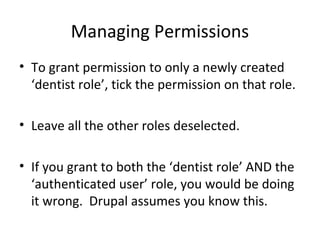 Managing Permissions
• To grant permission to only a newly created
  ‘dentist role’, tick the permission on that role.

• Leave all the other roles deselected.

• If you grant to both the ‘dentist role’ AND the
  ‘authenticated user’ role, you would be doing
  it wrong. Drupal assumes you know this.
 