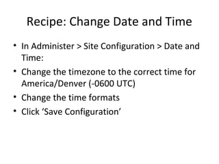 Recipe: Change Date and Time
• In Administer > Site Configuration > Date and
  Time:
• Change the timezone to the correct time for
  America/Denver (-0600 UTC)
• Change the time formats
• Click ‘Save Configuration’
 