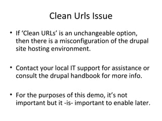 Clean Urls Issue
• If ‘Clean URLs’ is an unchangeable option,
  then there is a misconfiguration of the drupal
  site hosting environment.

• Contact your local IT support for assistance or
  consult the drupal handbook for more info.

• For the purposes of this demo, it’s not
  important but it -is- important to enable later.
 