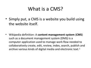 What is a CMS?
• Simply put, a CMS is a website you build using
  the website itself.

• Wikipedia definition: A content management system (CMS)
  such as a document management system (DMS) is a
  computer application used to manage work flow needed to
  collaboratively create, edit, review, index, search, publish and
  archive various kinds of digital media and electronic text.[1]
 