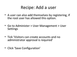 Recipe: Add a user
• A user can also add themselves by registering, if
  the root user has allowed this option.

• Go to Administer > User Management > User
  Settings

• Tick ‘Visitors can create accounts and no
  administrator approval is required’

• Click ‘Save Configuration’
 