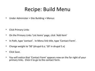Recipe: Build Menu
•   Under Administer > Site Building > Menus:



•   Click Primary Links

•   On the Primary Links ‘List Items’ page, click ‘Add Item’

•   In Path, type ‘contact’. In Menu link title, type ‘Contact Form’.

•   Change weight to ‘50’ (drupal 6.x; ‘10’ in drupal 5.x)

•   Click Save.

•   You will notice that ‘Contact Form’ appears now on the far right of your
    primary links. Click it to go to the contact form.
 