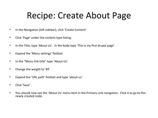 Recipe: Create About Page
•   In the Navigation (left sidebar), click ‘Create Content’

•   Click ‘Page’ under the content type listing.

•   In the Title, type ‘About Us’. In the body type ‘This is my first drupal page’.

•   Expand the ‘Menu settings’ fieldset.

•   In the “Menu link title” type ‘About Us’.

•   Change the weight to ‘49’.

•   Expand the ‘URL path’ fieldset and type ‘about-us’

•   Click ‘Save’

•   You should now see the ‘About Us’ menu item in the Primary Link navigation. Click it to go to this
    newly created node.
 