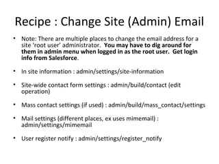 Recipe : Change Site (Admin) Email
• Note: There are multiple places to change the email address for a
  site ‘root user’ administrator. You may have to dig around for
  them in admin menu when logged in as the root user. Get login
  info from Salesforce.
• In site information : admin/settings/site-information

• Site-wide contact form settings : admin/build/contact (edit
  operation)
• Mass contact settings (if used) : admin/build/mass_contact/settings

• Mail settings (different places, ex uses mimemail) :
  admin/settings/mimemail
• User register notify : admin/settings/register_notify
 