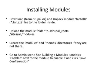 Installing Modules
• Download (from drupal.or) and Unpack module ‘tarballs’
  (*.tar.gz) files to the folder inside.

• Upload the module folder to <drupal_root>
  /sites/all/modules.

• Create the ‘modules’ and ‘themes’ directories if they are
  not there.

• Go to Administer > Site Building > Modules : and tick
  ‘Enabled’ next to the module to enable it and click ‘Save
  Configuration’
 