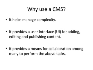Why use a CMS?
• It helps manage complexity.

• It provides a user interface (UI) for adding,
  editing and publishing content.

• It provides a means for collaboration among
  many to perform the above tasks.
 