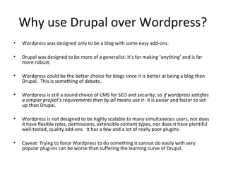 Why use Drupal over Wordpress?
•   Wordpress was designed only to be a blog with some easy add-ons.

•   Drupal was designed to be more of a generalist: it’s for making ‘anything’ and is far
    more robust.

•   Wordpress could be the better choice for blogs since it is better at being a blog than
    Drupal. This is something of debate.

•   Wordpress is still a sound choice of CMS for SEO and security; so if wordpress satisfies
    a simpler project’s requirements then by all means use it- it is easier and faster to set
    up than Drupal.

•   Wordpress is not designed to be highly scalable to many simultaneous users, nor does
    it have flexible roles, permissions, extensible content types, nor does it have plentiful
    well-tested, quality add-ons. It has a few and a lot of really poor plugins.

•   Caveat: Trying to force Wordpress to do something it cannot do easily with very
    popular plug-ins can be worse than suffering the learning curve of Drupal.
 