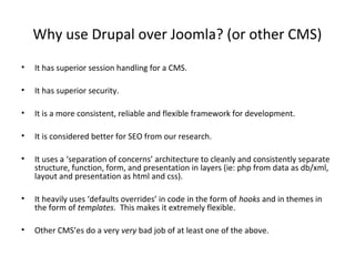 Why use Drupal over Joomla? (or other CMS)
•   It has superior session handling for a CMS.

•   It has superior security.

•   It is a more consistent, reliable and flexible framework for development.

•   It is considered better for SEO from our research.

•   It uses a ‘separation of concerns’ architecture to cleanly and consistently separate
    structure, function, form, and presentation in layers (ie: php from data as db/xml,
    layout and presentation as html and css).

•   It heavily uses ‘defaults overrides’ in code in the form of hooks and in themes in
    the form of templates. This makes it extremely flexible.

•   Other CMS’es do a very very bad job of at least one of the above.
 