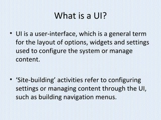 What is a UI?
• UI is a user-interface, which is a general term
for the layout of options, widgets and settings
used to configure the system or manage
content.
• ‘Site-building’ activities refer to configuring
settings or managing content through the UI,
such as building navigation menus.
 
