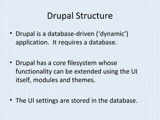 Drupal Structure
• Drupal is a database-driven (‘dynamic’)
application. It requires a database.
• Drupal has a core filesystem whose
functionality can be extended using the UI
itself, modules and themes.
• The UI settings are stored in the database.
 