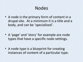 Nodes
• A node is the primary form of content in a
drupal site. At a minimum it is a title and a
body, and can be ‘specialized’.
• A ‘page’ and ‘story’ for example are node
types that have a specific node settings.
• A node type is a blueprint for creating
instances of content of a particular type.
 