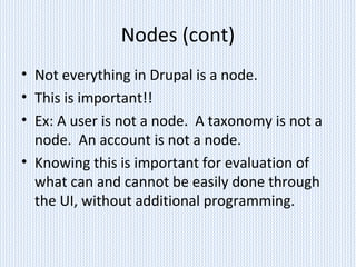 Nodes (cont)
• Not everything in Drupal is a node.
• This is important!!
• Ex: A user is not a node. A taxonomy is not a
node. An account is not a node.
• Knowing this is important for evaluation of
what can and cannot be easily done through
the UI, without additional programming.
 