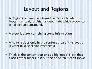 Layout and Regions
• A Region is an area in a layout, such as a header,
footer, content, left/right sidebar into which blocks can
be placed and arranged.
• A block is a box containing some information
• A node resides only in the content area of the layout
(except in special circumstances).
• Think of the content region as a big ‘node’ block that
allows other blocks in it but the node itself can’t move.
 
