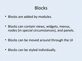 Blocks
• Blocks are added by modules.
• Blocks can contain views, widgets, menus,
nodes (in special circumstances), and panels.
• Blocks can be moved around through the UI
• Blocks can be styled individually.
 
