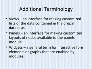 Additional Terminology
• Views – an interface for making customized
lists of the data contained in the drupal
database.
• Panels – an interface for making customized
layouts of nodes available to the panels
module.
• Widgets – a general term for interactive form
elements or graphs that are enabled by
modules.
 