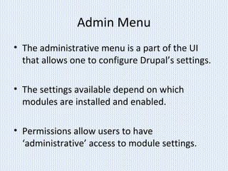 Admin Menu
• The administrative menu is a part of the UI
that allows one to configure Drupal’s settings.
• The settings available depend on which
modules are installed and enabled.
• Permissions allow users to have
‘administrative’ access to module settings.
 
