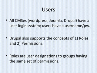 Users
• All CMSes (wordpress, Joomla, Drupal) have a
user login system; users have a username/pw.
• Drupal also supports the concepts of 1) Roles
and 2) Permissions.
• Roles are user designations to groups having
the same set of permissions.
 