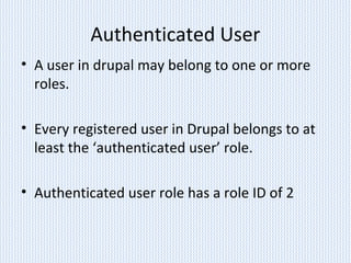 Authenticated User
• A user in drupal may belong to one or more
roles.
• Every registered user in Drupal belongs to at
least the ‘authenticated user’ role.
• Authenticated user role has a role ID of 2
 