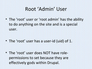Root ‘Admin’ User
• The ‘root’ user or ‘root admin’ has the ability
to do anything on the site and is a special
user.
• The ‘root’ user has a user-id (uid) of 1.
• The ‘root’ user does NOT have role-
permissions to set because they are
effectively gods within Drupal.
 