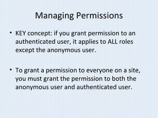 Managing Permissions
• KEY concept: if you grant permission to an
authenticated user, it applies to ALL roles
except the anonymous user.
• To grant a permission to everyone on a site,
you must grant the permission to both the
anonymous user and authenticated user.
 