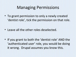 Managing Permissions
• To grant permission to only a newly created
‘dentist role’, tick the permission on that role.
• Leave all the other roles deselected.
• If you grant to both the ‘dentist role’ AND the
‘authenticated user’ role, you would be doing
it wrong. Drupal assumes you know this.
 