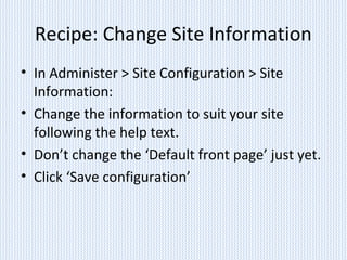 Recipe: Change Site Information
• In Administer > Site Configuration > Site
Information:
• Change the information to suit your site
following the help text.
• Don’t change the ‘Default front page’ just yet.
• Click ‘Save configuration’
 