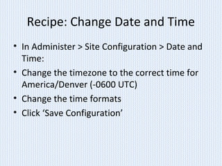 Recipe: Change Date and Time
• In Administer > Site Configuration > Date and
Time:
• Change the timezone to the correct time for
America/Denver (-0600 UTC)
• Change the time formats
• Click ‘Save Configuration’
 