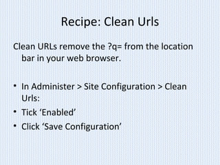 Recipe: Clean Urls
Clean URLs remove the ?q= from the location
bar in your web browser.
• In Administer > Site Configuration > Clean
Urls:
• Tick ‘Enabled’
• Click ‘Save Configuration’
 