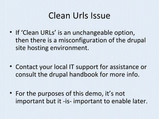 Clean Urls Issue
• If ‘Clean URLs’ is an unchangeable option,
then there is a misconfiguration of the drupal
site hosting environment.
• Contact your local IT support for assistance or
consult the drupal handbook for more info.
• For the purposes of this demo, it’s not
important but it -is- important to enable later.
 