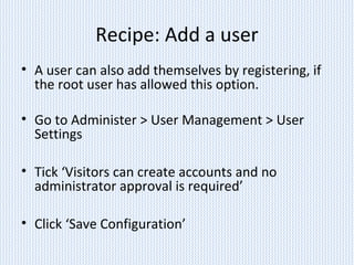 Recipe: Add a user
• A user can also add themselves by registering, if
the root user has allowed this option.
• Go to Administer > User Management > User
Settings
• Tick ‘Visitors can create accounts and no
administrator approval is required’
• Click ‘Save Configuration’
 