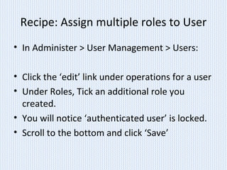 Recipe: Assign multiple roles to User
• In Administer > User Management > Users:
• Click the ‘edit’ link under operations for a user
• Under Roles, Tick an additional role you
created.
• You will notice ‘authenticated user’ is locked.
• Scroll to the bottom and click ‘Save’
 