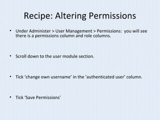 Recipe: Altering Permissions
• Under Administer > User Management > Permissions: you will see
there is a permissions column and role columns.
• Scroll down to the user module section.
• Tick ‘change own username’ in the ‘authenticated user’ column.
• Tick ‘Save Permissions’
 