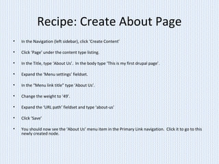 Recipe: Create About Page
• In the Navigation (left sidebar), click ‘Create Content’
• Click ‘Page’ under the content type listing.
• In the Title, type ‘About Us’. In the body type ‘This is my first drupal page’.
• Expand the ‘Menu settings’ fieldset.
• In the “Menu link title” type ‘About Us’.
• Change the weight to ‘49’.
• Expand the ‘URL path’ fieldset and type ‘about-us’
• Click ‘Save’
• You should now see the ‘About Us’ menu item in the Primary Link navigation. Click it to go to this
newly created node.
 