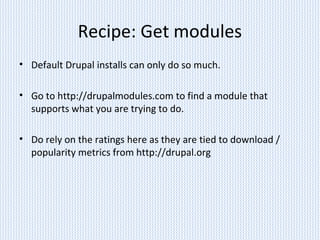 Recipe: Get modules
• Default Drupal installs can only do so much.
• Go to http://drupalmodules.com to find a module that
supports what you are trying to do.
• Do rely on the ratings here as they are tied to download /
popularity metrics from http://drupal.org
 