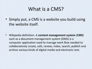 What is a CMS?
• Simply put, a CMS is a website you build using
the website itself.
• Wikipedia definition: A content management system (CMS)
such as a document management system (DMS) is a
computer application used to manage work flow needed to
collaboratively create, edit, review, index, search, publish and
archive various kinds of digital media and electronic text.
 