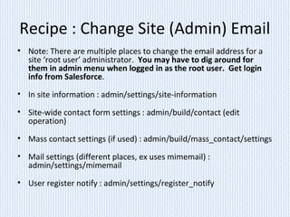 Recipe : Change Site (Admin) Email
• Note: There are multiple places to change the email address for a
site ‘root user’ administrator. You may have to dig around for
them in admin menu when logged in as the root user. Get login
info from Salesforce.
• In site information : admin/settings/site-information
• Site-wide contact form settings : admin/build/contact (edit
operation)
• Mass contact settings (if used) : admin/build/mass_contact/settings
• Mail settings (different places, ex uses mimemail) :
admin/settings/mimemail
• User register notify : admin/settings/register_notify
 