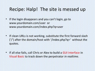 Recipe: Halp! The site is messed up
• If the login disappears and you can’t login, go to
www.yourdomain.com/user or
www.yourdomain.com/index.php?q=user
• If clean URLs is not working, substitute the first forward slash
(‘/’) after the domain/host with ‘/index.php?q=‘ without the
quotes.
• If all else fails, call Chris or Alex to build a GUI interface in
Visual Basic to track down the perpetrator in realtime.
 