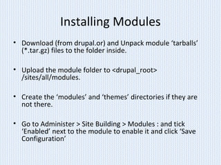 Installing Modules
• Download (from drupal.or) and Unpack module ‘tarballs’
(*.tar.gz) files to the folder inside.
• Upload the module folder to <drupal_root>
/sites/all/modules.
• Create the ‘modules’ and ‘themes’ directories if they are
not there.
• Go to Administer > Site Building > Modules : and tick
‘Enabled’ next to the module to enable it and click ‘Save
Configuration’
 