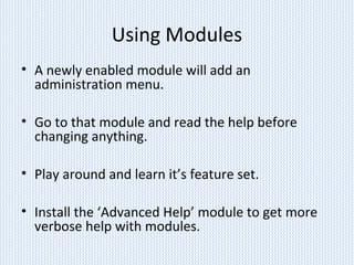 Using Modules
• A newly enabled module will add an
administration menu.
• Go to that module and read the help before
changing anything.
• Play around and learn it’s feature set.
• Install the ‘Advanced Help’ module to get more
verbose help with modules.
 