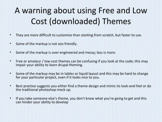 A warning about using Free and Low
Cost (downloaded) Themes
• They are more difficult to customize than starting from scratch, but faster to use.
• Some of the markup is not seo-friendly.
• Some of the markup is over-engineered and messy; less is more.
• Free or amateur / low-cost themes can be confusing if you look at the code; this may
impair your ability to learn drupal theming.
• Some of the markup may be in tables or liquid layout and this may be hard to change
for your particular project, even if it looks nice to you.
• Best practice suggests you either find a theme design and mimic its look-and-feel or do
the traditional photoshop mock up.
• If you take someone else’s theme, you don’t know what you’re going to get and this
can hinder your ability to develop
 