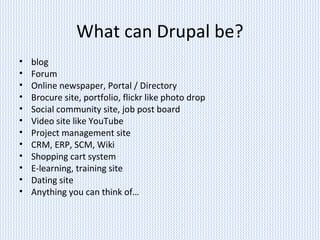 What can Drupal be?
• blog
• Forum
• Online newspaper, Portal / Directory
• Brocure site, portfolio, flickr like photo drop
• Social community site, job post board
• Video site like YouTube
• Project management site
• CRM, ERP, SCM, Wiki
• Shopping cart system
• E-learning, training site
• Dating site
• Anything you can think of…
 