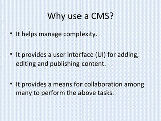 Why use a CMS?
• It helps manage complexity.
• It provides a user interface (UI) for adding,
editing and publishing content.
• It provides a means for collaboration among
many to perform the above tasks.
 
