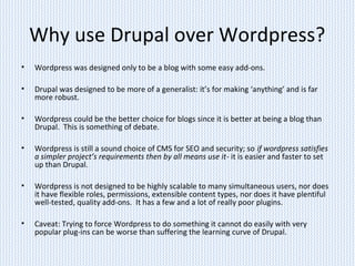 Why use Drupal over Wordpress?
• Wordpress was designed only to be a blog with some easy add-ons.
• Drupal was designed to be more of a generalist: it’s for making ‘anything’ and is far
more robust.
• Wordpress could be the better choice for blogs since it is better at being a blog than
Drupal. This is something of debate.
• Wordpress is still a sound choice of CMS for SEO and security; so if wordpress satisfies
a simpler project’s requirements then by all means use it- it is easier and faster to set
up than Drupal.
• Wordpress is not designed to be highly scalable to many simultaneous users, nor does
it have flexible roles, permissions, extensible content types, nor does it have plentiful
well-tested, quality add-ons. It has a few and a lot of really poor plugins.
• Caveat: Trying to force Wordpress to do something it cannot do easily with very
popular plug-ins can be worse than suffering the learning curve of Drupal.
 