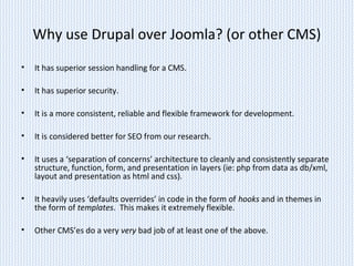 Why use Drupal over Joomla? (or other CMS)
• It has superior session handling for a CMS.
• It has superior security.
• It is a more consistent, reliable and flexible framework for development.
• It is considered better for SEO from our research.
• It uses a ‘separation of concerns’ architecture to cleanly and consistently separate
structure, function, form, and presentation in layers (ie: php from data as db/xml,
layout and presentation as html and css).
• It heavily uses ‘defaults overrides’ in code in the form of hooks and in themes in
the form of templates. This makes it extremely flexible.
• Other CMS’es do a very very bad job of at least one of the above.
 