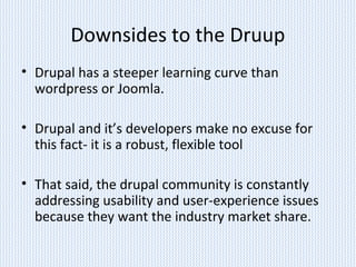 Downsides to the Druup
• Drupal has a steeper learning curve than
wordpress or Joomla.
• Drupal and it’s developers make no excuse for
this fact- it is a robust, flexible tool
• That said, the drupal community is constantly
addressing usability and user-experience issues
because they want the industry market share.
 