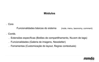 Módulos 
● Core 
Funcionalidades básicas do sistema (node, menu, taxonomy, comment) 
● Contib. 
● Extensões específicas (Botões de compartilhamento, Nuvem de tags) 
● Funcionalidades (Galeria de imagens, Newsletter) 
● Ferramentas (Customização do layout, Regras contextuais) 
 