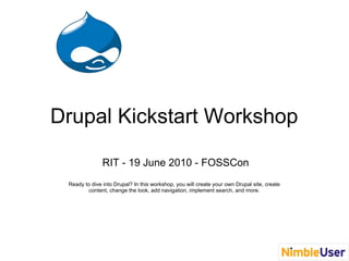 Drupal Kickstart Workshop

               RIT - 19 June 2010 - FOSSCon
 Ready to dive into Drupal? In this workshop, you will create your own Drupal site, create
        content, change the look, add navigation, implement search, and more.
 